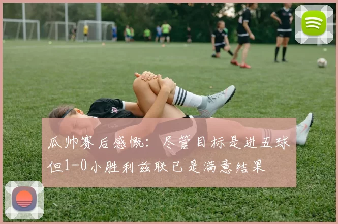 瓜帅赛后感慨：尽管目标是进五球但1-0小胜利兹联已是满意结果